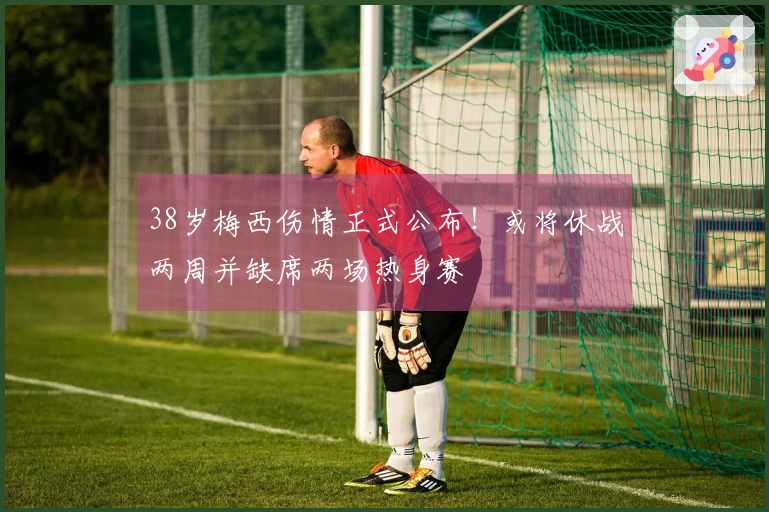 38岁梅西伤情正式公布！或将休战两周并缺席两场热身赛