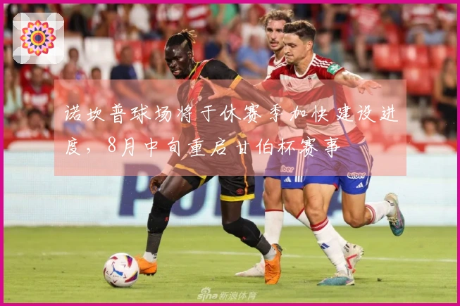 诺坎普球场将于休赛季加快建设进度，8月中旬重启甘伯杯赛事