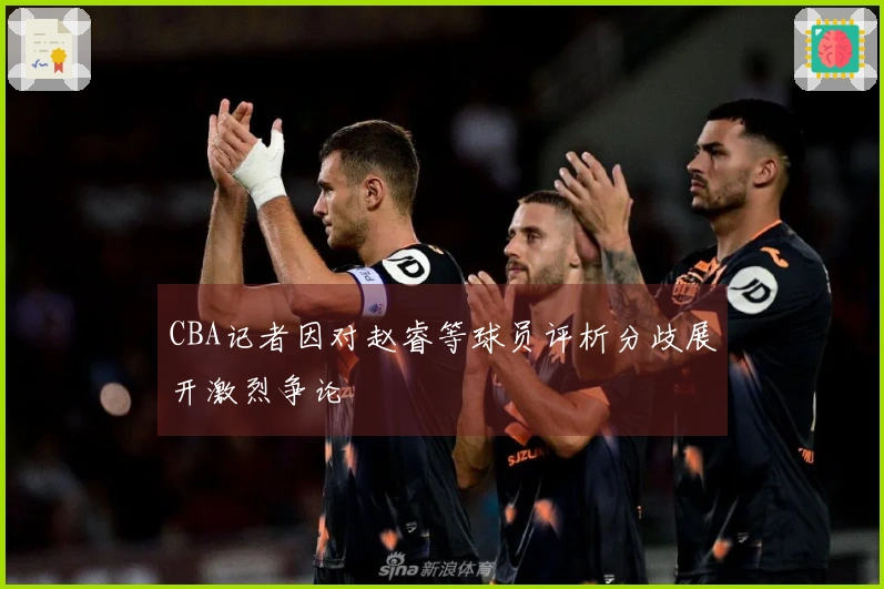 CBA记者因对赵睿等球员评析分歧展开激烈争论