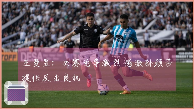 王曼昱：决赛竞争激烈 感激孙颖莎提供反击良机