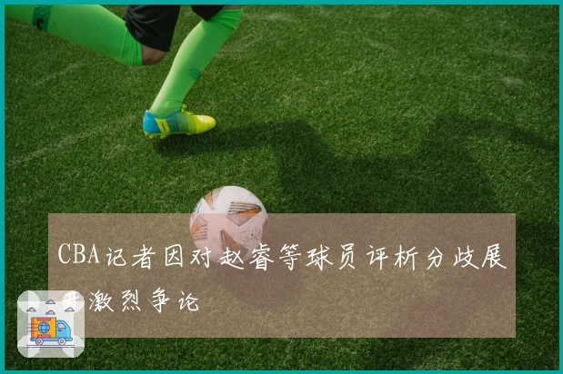 CBA记者因对赵睿等球员评析分歧展开激烈争论