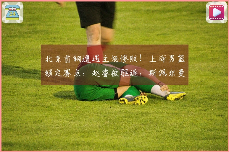 北京首钢遭遇主场惨败！上海男篮锁定赛点，赵睿被驱逐，斯佩尔曼无分入账