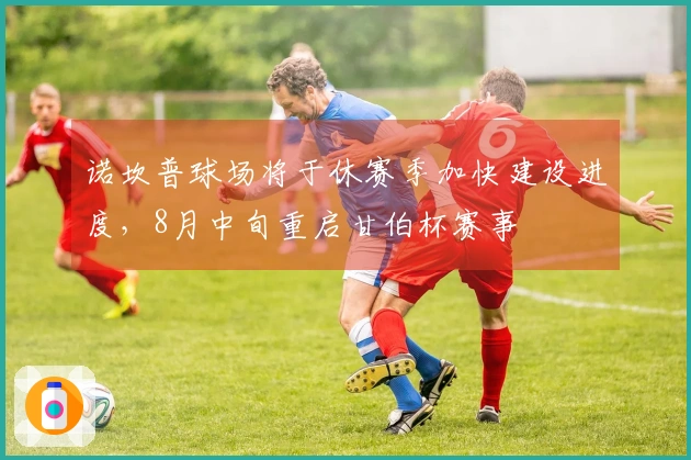 诺坎普球场将于休赛季加快建设进度，8月中旬重启甘伯杯赛事