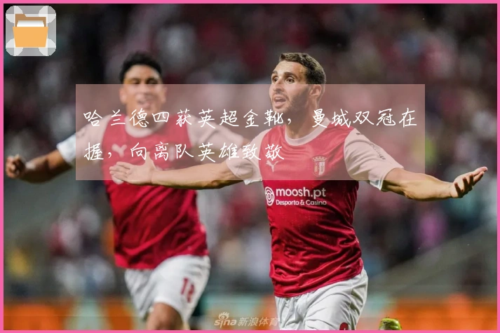 哈兰德四获英超金靴，曼城双冠在握，向离队英雄致敬